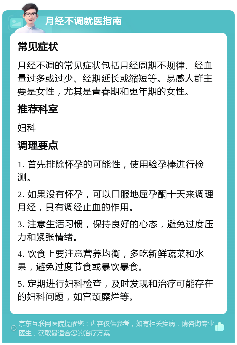 月经不调就医指南 常见症状 月经不调的常见症状包括月经周期不规律、经血量过多或过少、经期延长或缩短等。易感人群主要是女性，尤其是青春期和更年期的女性。 推荐科室 妇科 调理要点 1. 首先排除怀孕的可能性，使用验孕棒进行检测。 2. 如果没有怀孕，可以口服地屈孕酮十天来调理月经，具有调经止血的作用。 3. 注意生活习惯，保持良好的心态，避免过度压力和紧张情绪。 4. 饮食上要注意营养均衡，多吃新鲜蔬菜和水果，避免过度节食或暴饮暴食。 5. 定期进行妇科检查，及时发现和治疗可能存在的妇科问题，如宫颈糜烂等。