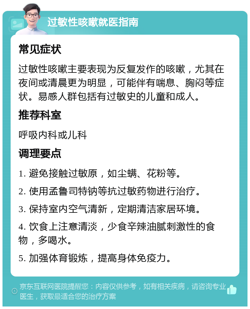 过敏性咳嗽就医指南 常见症状 过敏性咳嗽主要表现为反复发作的咳嗽，尤其在夜间或清晨更为明显，可能伴有喘息、胸闷等症状。易感人群包括有过敏史的儿童和成人。 推荐科室 呼吸内科或儿科 调理要点 1. 避免接触过敏原，如尘螨、花粉等。 2. 使用孟鲁司特钠等抗过敏药物进行治疗。 3. 保持室内空气清新，定期清洁家居环境。 4. 饮食上注意清淡，少食辛辣油腻刺激性的食物，多喝水。 5. 加强体育锻炼，提高身体免疫力。