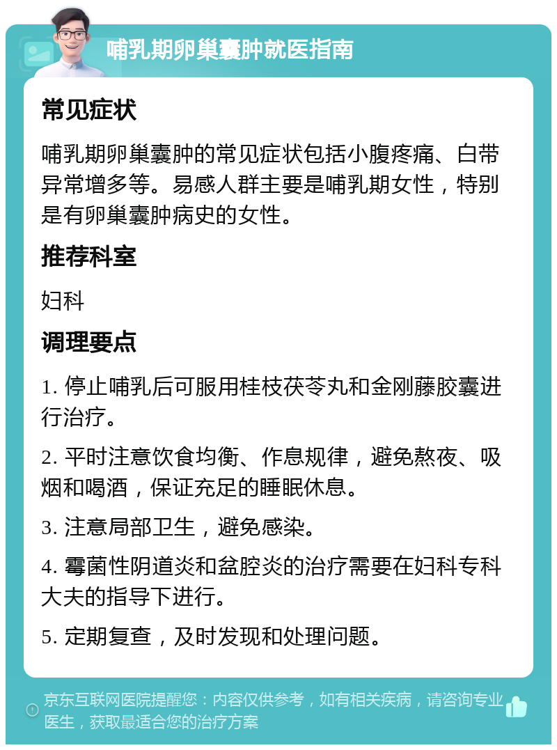 哺乳期卵巢囊肿就医指南 常见症状 哺乳期卵巢囊肿的常见症状包括小腹疼痛、白带异常增多等。易感人群主要是哺乳期女性，特别是有卵巢囊肿病史的女性。 推荐科室 妇科 调理要点 1. 停止哺乳后可服用桂枝茯苓丸和金刚藤胶囊进行治疗。 2. 平时注意饮食均衡、作息规律，避免熬夜、吸烟和喝酒，保证充足的睡眠休息。 3. 注意局部卫生，避免感染。 4. 霉菌性阴道炎和盆腔炎的治疗需要在妇科专科大夫的指导下进行。 5. 定期复查，及时发现和处理问题。