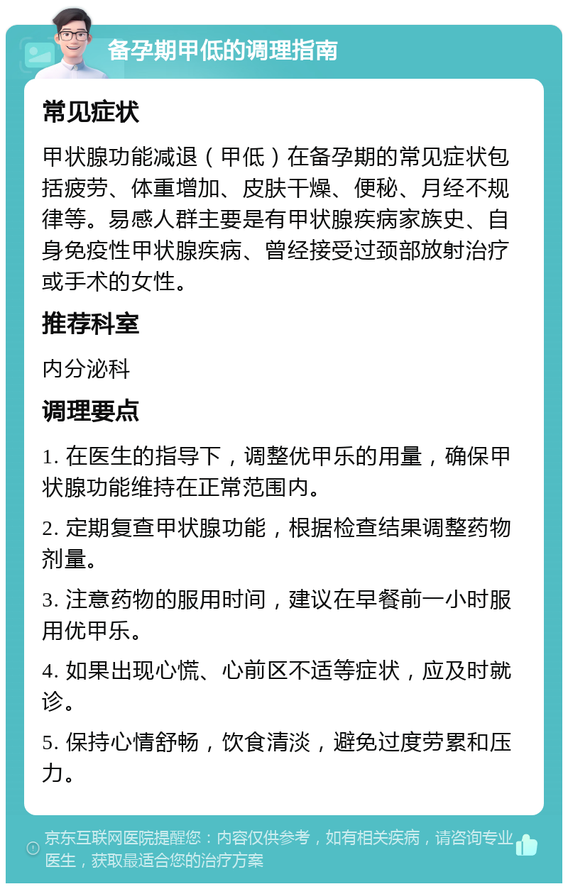 备孕期甲低的调理指南 常见症状 甲状腺功能减退（甲低）在备孕期的常见症状包括疲劳、体重增加、皮肤干燥、便秘、月经不规律等。易感人群主要是有甲状腺疾病家族史、自身免疫性甲状腺疾病、曾经接受过颈部放射治疗或手术的女性。 推荐科室 内分泌科 调理要点 1. 在医生的指导下，调整优甲乐的用量，确保甲状腺功能维持在正常范围内。 2. 定期复查甲状腺功能，根据检查结果调整药物剂量。 3. 注意药物的服用时间，建议在早餐前一小时服用优甲乐。 4. 如果出现心慌、心前区不适等症状，应及时就诊。 5. 保持心情舒畅，饮食清淡，避免过度劳累和压力。