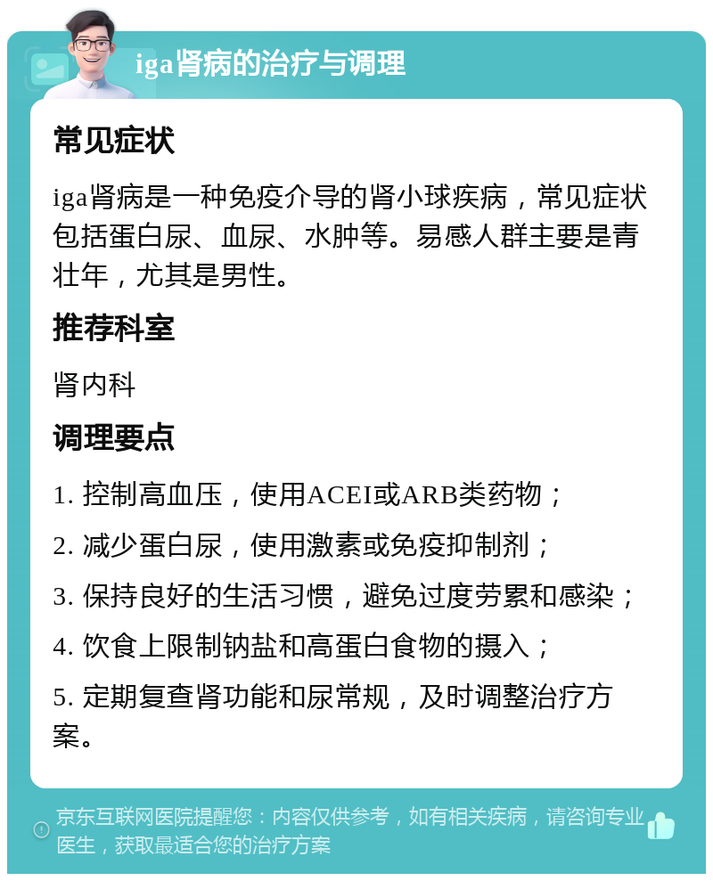 iga肾病的治疗与调理 常见症状 iga肾病是一种免疫介导的肾小球疾病，常见症状包括蛋白尿、血尿、水肿等。易感人群主要是青壮年，尤其是男性。 推荐科室 肾内科 调理要点 1. 控制高血压，使用ACEI或ARB类药物； 2. 减少蛋白尿，使用激素或免疫抑制剂； 3. 保持良好的生活习惯，避免过度劳累和感染； 4. 饮食上限制钠盐和高蛋白食物的摄入； 5. 定期复查肾功能和尿常规，及时调整治疗方案。