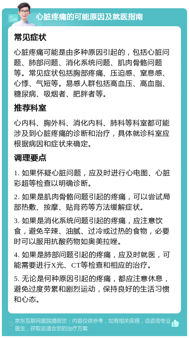 心脏疼痛的可能原因及就医指南 常见症状 心脏疼痛可能是由多种原因引起的，包括心脏问题、肺部问题、消化系统问题、肌肉骨骼问题等。常见症状包括胸部疼痛、压迫感、窒息感、心悸、气短等。易感人群包括高血压、高血脂、糖尿病、吸烟者、肥胖者等。 推荐科室 心内科、胸外科、消化内科、肺科等科室都可能涉及到心脏疼痛的诊断和治疗，具体就诊科室应根据病因和症状来确定。 调理要点 1. 如果怀疑心脏问题，应及时进行心电图、心脏彩超等检查以明确诊断。 2. 如果是肌肉骨骼问题引起的疼痛，可以尝试局部热敷、按摩、贴膏药等方法缓解症状。 3. 如果是消化系统问题引起的疼痛，应注意饮食，避免辛辣、油腻、过冷或过热的食物，必要时可以服用抗酸药物如奥美拉唑。 4. 如果是肺部问题引起的疼痛，应及时就医，可能需要进行X光、CT等检查和相应的治疗。 5. 无论是何种原因引起的疼痛，都应注意休息，避免过度劳累和剧烈运动，保持良好的生活习惯和心态。