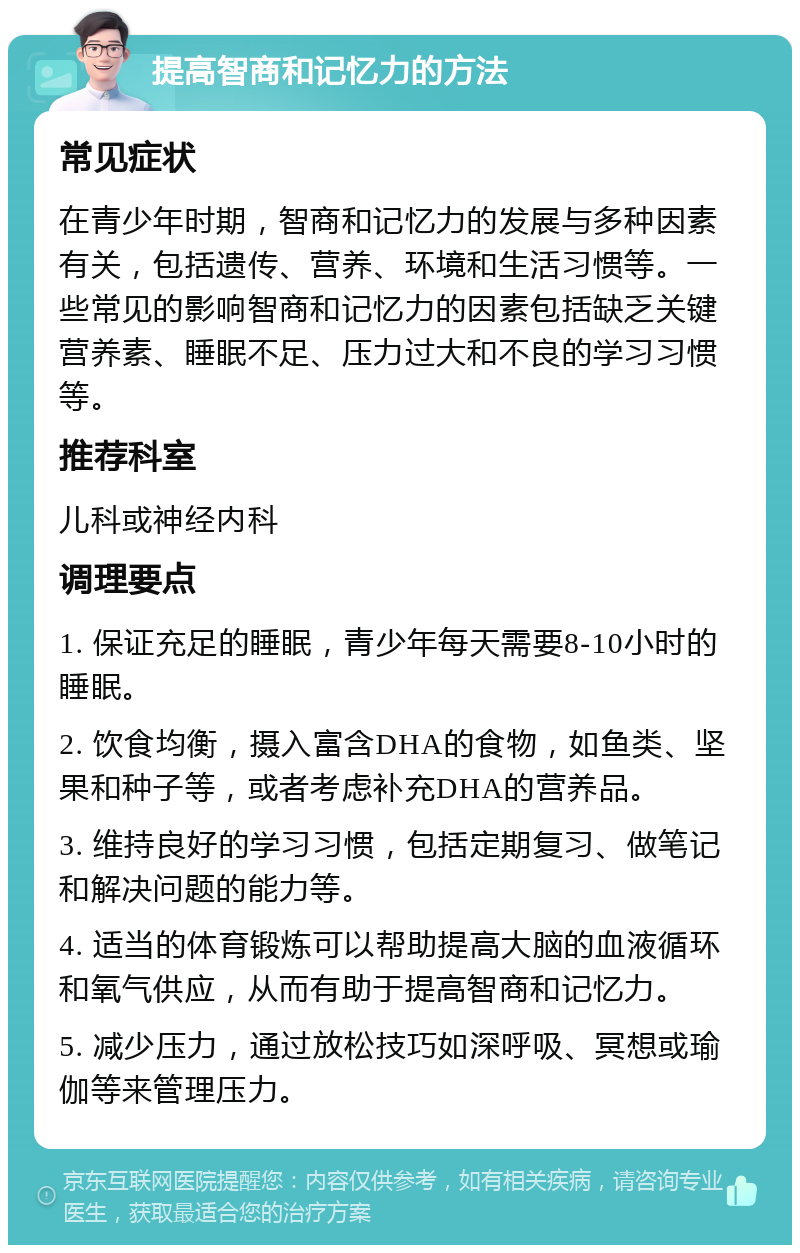 提高智商和记忆力的方法 常见症状 在青少年时期，智商和记忆力的发展与多种因素有关，包括遗传、营养、环境和生活习惯等。一些常见的影响智商和记忆力的因素包括缺乏关键营养素、睡眠不足、压力过大和不良的学习习惯等。 推荐科室 儿科或神经内科 调理要点 1. 保证充足的睡眠，青少年每天需要8-10小时的睡眠。 2. 饮食均衡，摄入富含DHA的食物，如鱼类、坚果和种子等，或者考虑补充DHA的营养品。 3. 维持良好的学习习惯，包括定期复习、做笔记和解决问题的能力等。 4. 适当的体育锻炼可以帮助提高大脑的血液循环和氧气供应，从而有助于提高智商和记忆力。 5. 减少压力，通过放松技巧如深呼吸、冥想或瑜伽等来管理压力。