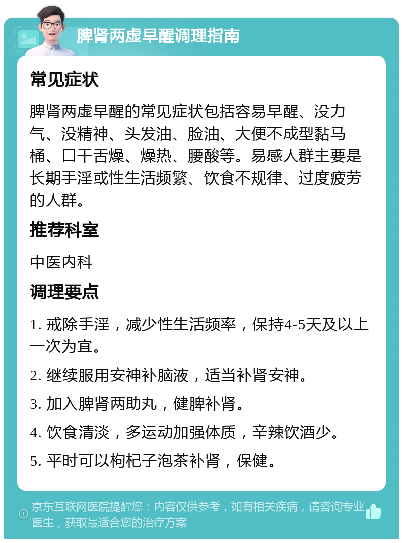 脾肾两虚早醒调理指南 常见症状 脾肾两虚早醒的常见症状包括容易早醒、没力气、没精神、头发油、脸油、大便不成型黏马桶、口干舌燥、燥热、腰酸等。易感人群主要是长期手淫或性生活频繁、饮食不规律、过度疲劳的人群。 推荐科室 中医内科 调理要点 1. 戒除手淫，减少性生活频率，保持4-5天及以上一次为宜。 2. 继续服用安神补脑液，适当补肾安神。 3. 加入脾肾两助丸，健脾补肾。 4. 饮食清淡，多运动加强体质，辛辣饮酒少。 5. 平时可以枸杞子泡茶补肾，保健。