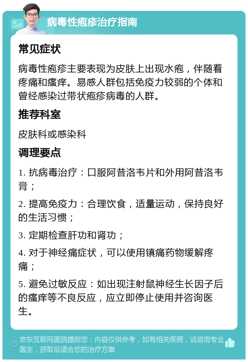 病毒性疱疹治疗指南 常见症状 病毒性疱疹主要表现为皮肤上出现水疱，伴随着疼痛和瘙痒。易感人群包括免疫力较弱的个体和曾经感染过带状疱疹病毒的人群。 推荐科室 皮肤科或感染科 调理要点 1. 抗病毒治疗：口服阿昔洛韦片和外用阿昔洛韦膏； 2. 提高免疫力：合理饮食，适量运动，保持良好的生活习惯； 3. 定期检查肝功和肾功； 4. 对于神经痛症状，可以使用镇痛药物缓解疼痛； 5. 避免过敏反应：如出现注射鼠神经生长因子后的瘙痒等不良反应，应立即停止使用并咨询医生。