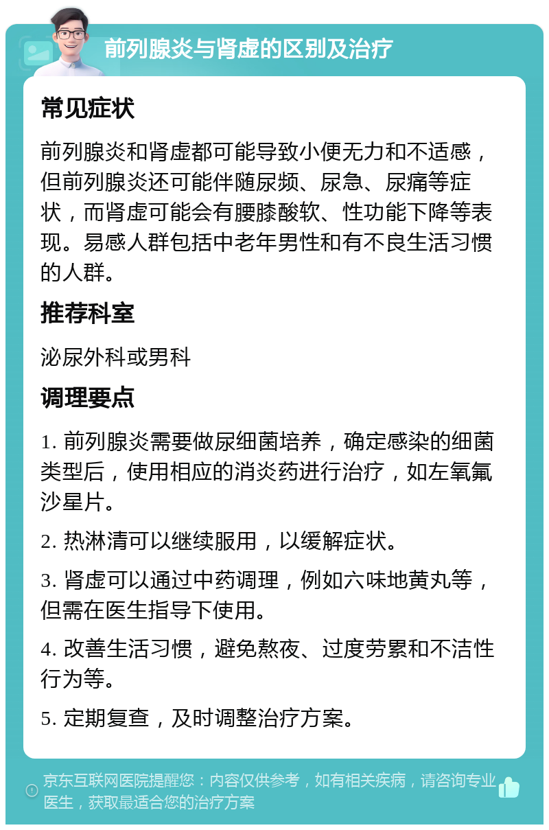 前列腺炎与肾虚的区别及治疗 常见症状 前列腺炎和肾虚都可能导致小便无力和不适感，但前列腺炎还可能伴随尿频、尿急、尿痛等症状，而肾虚可能会有腰膝酸软、性功能下降等表现。易感人群包括中老年男性和有不良生活习惯的人群。 推荐科室 泌尿外科或男科 调理要点 1. 前列腺炎需要做尿细菌培养，确定感染的细菌类型后，使用相应的消炎药进行治疗，如左氧氟沙星片。 2. 热淋清可以继续服用，以缓解症状。 3. 肾虚可以通过中药调理，例如六味地黄丸等，但需在医生指导下使用。 4. 改善生活习惯，避免熬夜、过度劳累和不洁性行为等。 5. 定期复查，及时调整治疗方案。