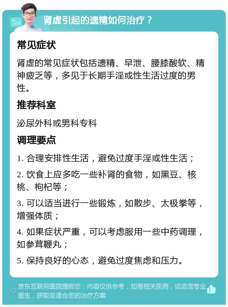 肾虚引起的遗精如何治疗？ 常见症状 肾虚的常见症状包括遗精、早泄、腰膝酸软、精神疲乏等，多见于长期手淫或性生活过度的男性。 推荐科室 泌尿外科或男科专科 调理要点 1. 合理安排性生活，避免过度手淫或性生活； 2. 饮食上应多吃一些补肾的食物，如黑豆、核桃、枸杞等； 3. 可以适当进行一些锻炼，如散步、太极拳等，增强体质； 4. 如果症状严重，可以考虑服用一些中药调理，如参茸鞭丸； 5. 保持良好的心态，避免过度焦虑和压力。