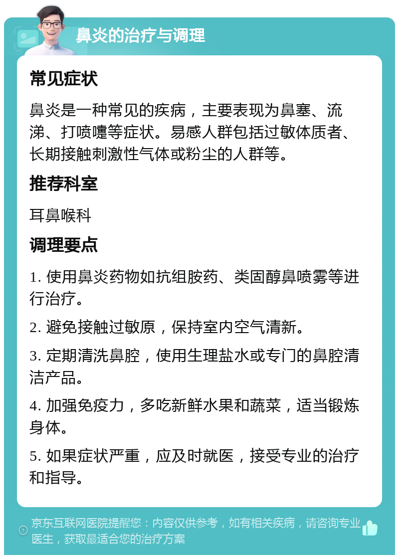 鼻炎的治疗与调理 常见症状 鼻炎是一种常见的疾病，主要表现为鼻塞、流涕、打喷嚏等症状。易感人群包括过敏体质者、长期接触刺激性气体或粉尘的人群等。 推荐科室 耳鼻喉科 调理要点 1. 使用鼻炎药物如抗组胺药、类固醇鼻喷雾等进行治疗。 2. 避免接触过敏原，保持室内空气清新。 3. 定期清洗鼻腔，使用生理盐水或专门的鼻腔清洁产品。 4. 加强免疫力，多吃新鲜水果和蔬菜，适当锻炼身体。 5. 如果症状严重，应及时就医，接受专业的治疗和指导。