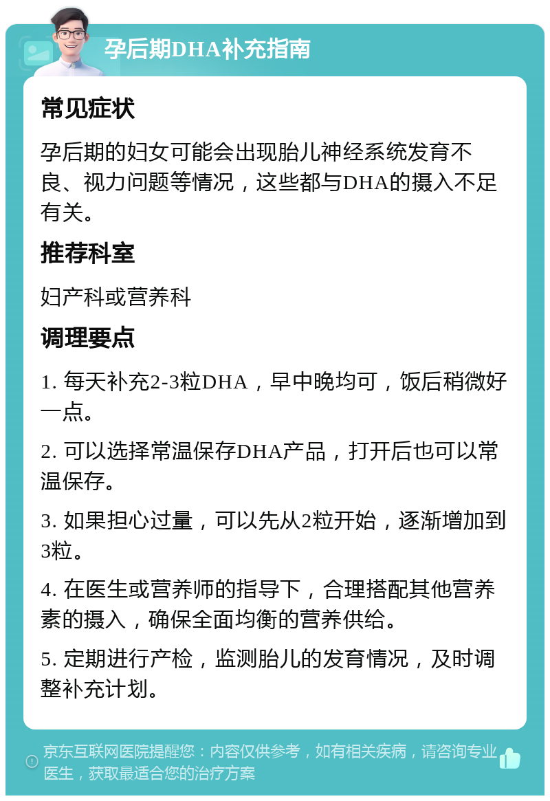 孕后期DHA补充指南 常见症状 孕后期的妇女可能会出现胎儿神经系统发育不良、视力问题等情况，这些都与DHA的摄入不足有关。 推荐科室 妇产科或营养科 调理要点 1. 每天补充2-3粒DHA，早中晚均可，饭后稍微好一点。 2. 可以选择常温保存DHA产品，打开后也可以常温保存。 3. 如果担心过量，可以先从2粒开始，逐渐增加到3粒。 4. 在医生或营养师的指导下，合理搭配其他营养素的摄入，确保全面均衡的营养供给。 5. 定期进行产检，监测胎儿的发育情况，及时调整补充计划。