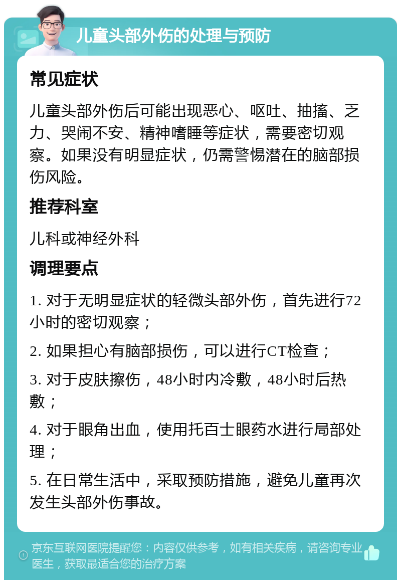 儿童头部外伤的处理与预防 常见症状 儿童头部外伤后可能出现恶心、呕吐、抽搐、乏力、哭闹不安、精神嗜睡等症状，需要密切观察。如果没有明显症状，仍需警惕潜在的脑部损伤风险。 推荐科室 儿科或神经外科 调理要点 1. 对于无明显症状的轻微头部外伤，首先进行72小时的密切观察； 2. 如果担心有脑部损伤，可以进行CT检查； 3. 对于皮肤擦伤，48小时内冷敷，48小时后热敷； 4. 对于眼角出血，使用托百士眼药水进行局部处理； 5. 在日常生活中，采取预防措施，避免儿童再次发生头部外伤事故。