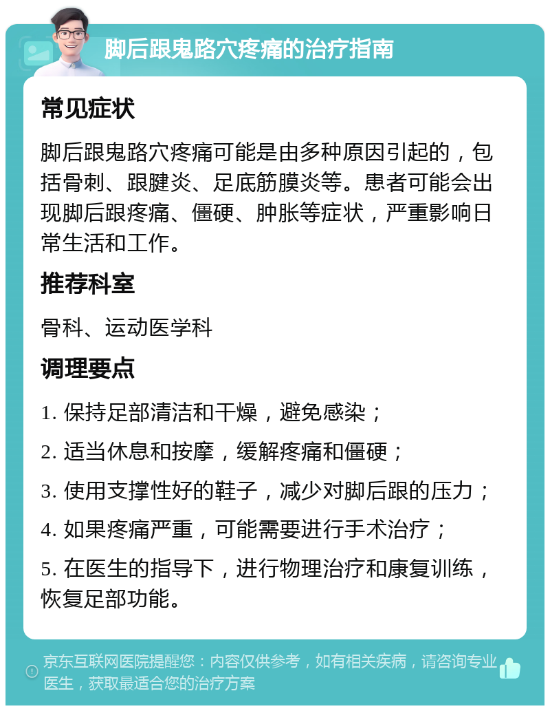 脚后跟鬼路穴疼痛的治疗指南 常见症状 脚后跟鬼路穴疼痛可能是由多种原因引起的，包括骨刺、跟腱炎、足底筋膜炎等。患者可能会出现脚后跟疼痛、僵硬、肿胀等症状，严重影响日常生活和工作。 推荐科室 骨科、运动医学科 调理要点 1. 保持足部清洁和干燥，避免感染； 2. 适当休息和按摩，缓解疼痛和僵硬； 3. 使用支撑性好的鞋子，减少对脚后跟的压力； 4. 如果疼痛严重，可能需要进行手术治疗； 5. 在医生的指导下，进行物理治疗和康复训练，恢复足部功能。