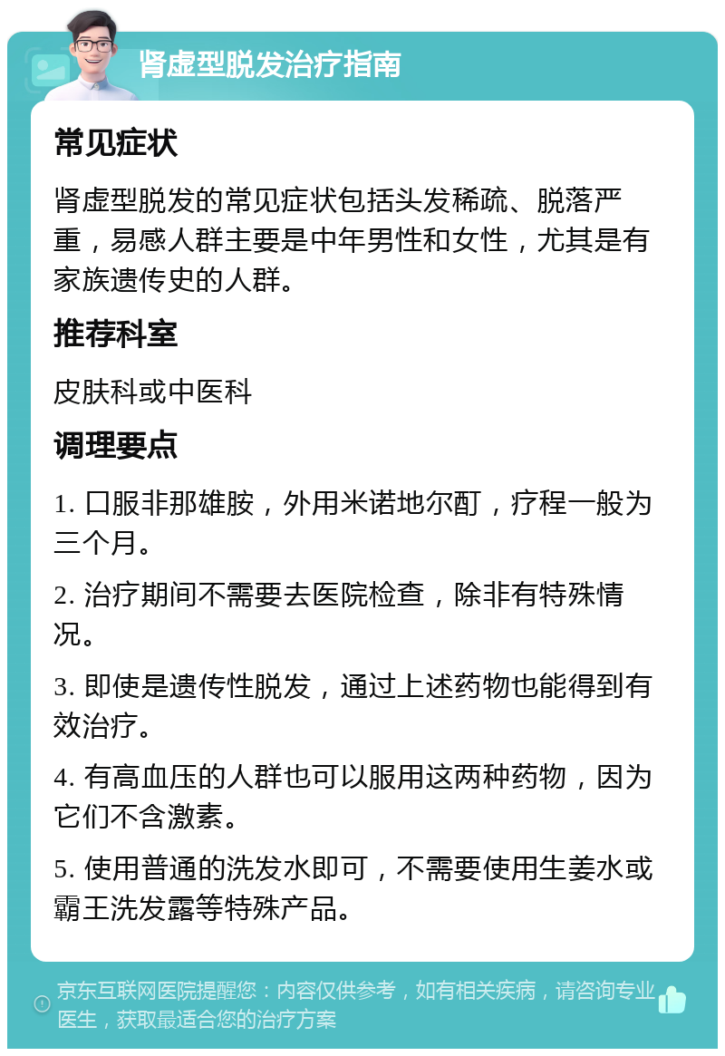 肾虚型脱发治疗指南 常见症状 肾虚型脱发的常见症状包括头发稀疏、脱落严重，易感人群主要是中年男性和女性，尤其是有家族遗传史的人群。 推荐科室 皮肤科或中医科 调理要点 1. 口服非那雄胺，外用米诺地尔酊，疗程一般为三个月。 2. 治疗期间不需要去医院检查，除非有特殊情况。 3. 即使是遗传性脱发，通过上述药物也能得到有效治疗。 4. 有高血压的人群也可以服用这两种药物，因为它们不含激素。 5. 使用普通的洗发水即可，不需要使用生姜水或霸王洗发露等特殊产品。