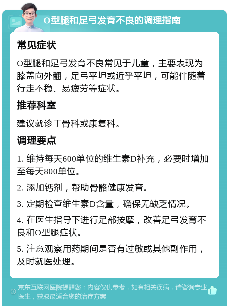 O型腿和足弓发育不良的调理指南 常见症状 O型腿和足弓发育不良常见于儿童，主要表现为膝盖向外翻，足弓平坦或近乎平坦，可能伴随着行走不稳、易疲劳等症状。 推荐科室 建议就诊于骨科或康复科。 调理要点 1. 维持每天600单位的维生素D补充，必要时增加至每天800单位。 2. 添加钙剂，帮助骨骼健康发育。 3. 定期检查维生素D含量，确保无缺乏情况。 4. 在医生指导下进行足部按摩，改善足弓发育不良和O型腿症状。 5. 注意观察用药期间是否有过敏或其他副作用，及时就医处理。