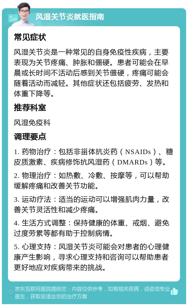 风湿关节炎就医指南 常见症状 风湿关节炎是一种常见的自身免疫性疾病，主要表现为关节疼痛、肿胀和僵硬。患者可能会在早晨或长时间不活动后感到关节僵硬，疼痛可能会随着活动而减轻。其他症状还包括疲劳、发热和体重下降等。 推荐科室 风湿免疫科 调理要点 1. 药物治疗：包括非甾体抗炎药（NSAIDs）、糖皮质激素、疾病修饰抗风湿药（DMARDs）等。 2. 物理治疗：如热敷、冷敷、按摩等，可以帮助缓解疼痛和改善关节功能。 3. 运动疗法：适当的运动可以增强肌肉力量，改善关节灵活性和减少疼痛。 4. 生活方式调整：保持健康的体重、戒烟、避免过度劳累等都有助于控制病情。 5. 心理支持：风湿关节炎可能会对患者的心理健康产生影响，寻求心理支持和咨询可以帮助患者更好地应对疾病带来的挑战。