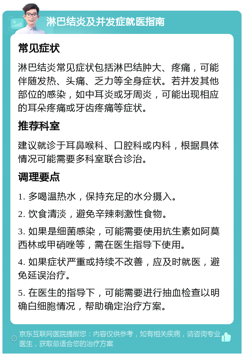 淋巴结炎及并发症就医指南 常见症状 淋巴结炎常见症状包括淋巴结肿大、疼痛，可能伴随发热、头痛、乏力等全身症状。若并发其他部位的感染，如中耳炎或牙周炎，可能出现相应的耳朵疼痛或牙齿疼痛等症状。 推荐科室 建议就诊于耳鼻喉科、口腔科或内科，根据具体情况可能需要多科室联合诊治。 调理要点 1. 多喝温热水，保持充足的水分摄入。 2. 饮食清淡，避免辛辣刺激性食物。 3. 如果是细菌感染，可能需要使用抗生素如阿莫西林或甲硝唑等，需在医生指导下使用。 4. 如果症状严重或持续不改善，应及时就医，避免延误治疗。 5. 在医生的指导下，可能需要进行抽血检查以明确白细胞情况，帮助确定治疗方案。