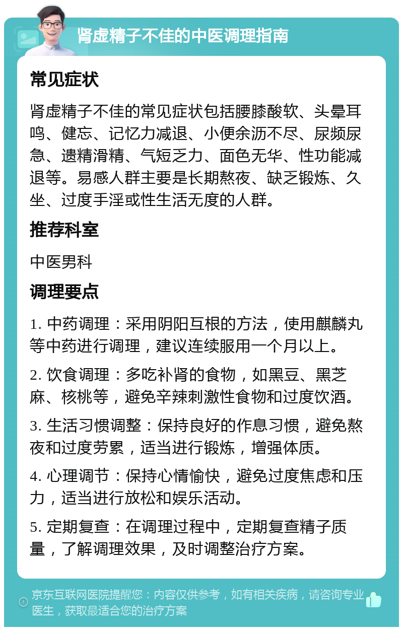 肾虚精子不佳的中医调理指南 常见症状 肾虚精子不佳的常见症状包括腰膝酸软、头晕耳鸣、健忘、记忆力减退、小便余沥不尽、尿频尿急、遗精滑精、气短乏力、面色无华、性功能减退等。易感人群主要是长期熬夜、缺乏锻炼、久坐、过度手淫或性生活无度的人群。 推荐科室 中医男科 调理要点 1. 中药调理：采用阴阳互根的方法，使用麒麟丸等中药进行调理，建议连续服用一个月以上。 2. 饮食调理：多吃补肾的食物，如黑豆、黑芝麻、核桃等，避免辛辣刺激性食物和过度饮酒。 3. 生活习惯调整：保持良好的作息习惯，避免熬夜和过度劳累，适当进行锻炼，增强体质。 4. 心理调节：保持心情愉快，避免过度焦虑和压力，适当进行放松和娱乐活动。 5. 定期复查：在调理过程中，定期复查精子质量，了解调理效果，及时调整治疗方案。