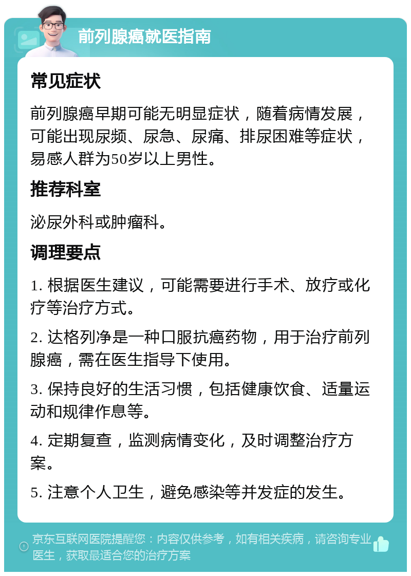 前列腺癌就医指南 常见症状 前列腺癌早期可能无明显症状，随着病情发展，可能出现尿频、尿急、尿痛、排尿困难等症状，易感人群为50岁以上男性。 推荐科室 泌尿外科或肿瘤科。 调理要点 1. 根据医生建议，可能需要进行手术、放疗或化疗等治疗方式。 2. 达格列净是一种口服抗癌药物，用于治疗前列腺癌，需在医生指导下使用。 3. 保持良好的生活习惯，包括健康饮食、适量运动和规律作息等。 4. 定期复查，监测病情变化，及时调整治疗方案。 5. 注意个人卫生，避免感染等并发症的发生。