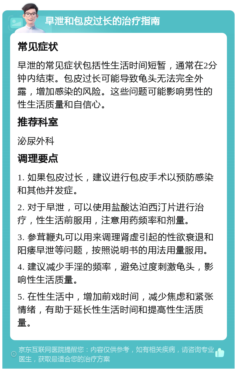 早泄和包皮过长的治疗指南 常见症状 早泄的常见症状包括性生活时间短暂，通常在2分钟内结束。包皮过长可能导致龟头无法完全外露，增加感染的风险。这些问题可能影响男性的性生活质量和自信心。 推荐科室 泌尿外科 调理要点 1. 如果包皮过长，建议进行包皮手术以预防感染和其他并发症。 2. 对于早泄，可以使用盐酸达泊西汀片进行治疗，性生活前服用，注意用药频率和剂量。 3. 参茸鞭丸可以用来调理肾虚引起的性欲衰退和阳痿早泄等问题，按照说明书的用法用量服用。 4. 建议减少手淫的频率，避免过度刺激龟头，影响性生活质量。 5. 在性生活中，增加前戏时间，减少焦虑和紧张情绪，有助于延长性生活时间和提高性生活质量。