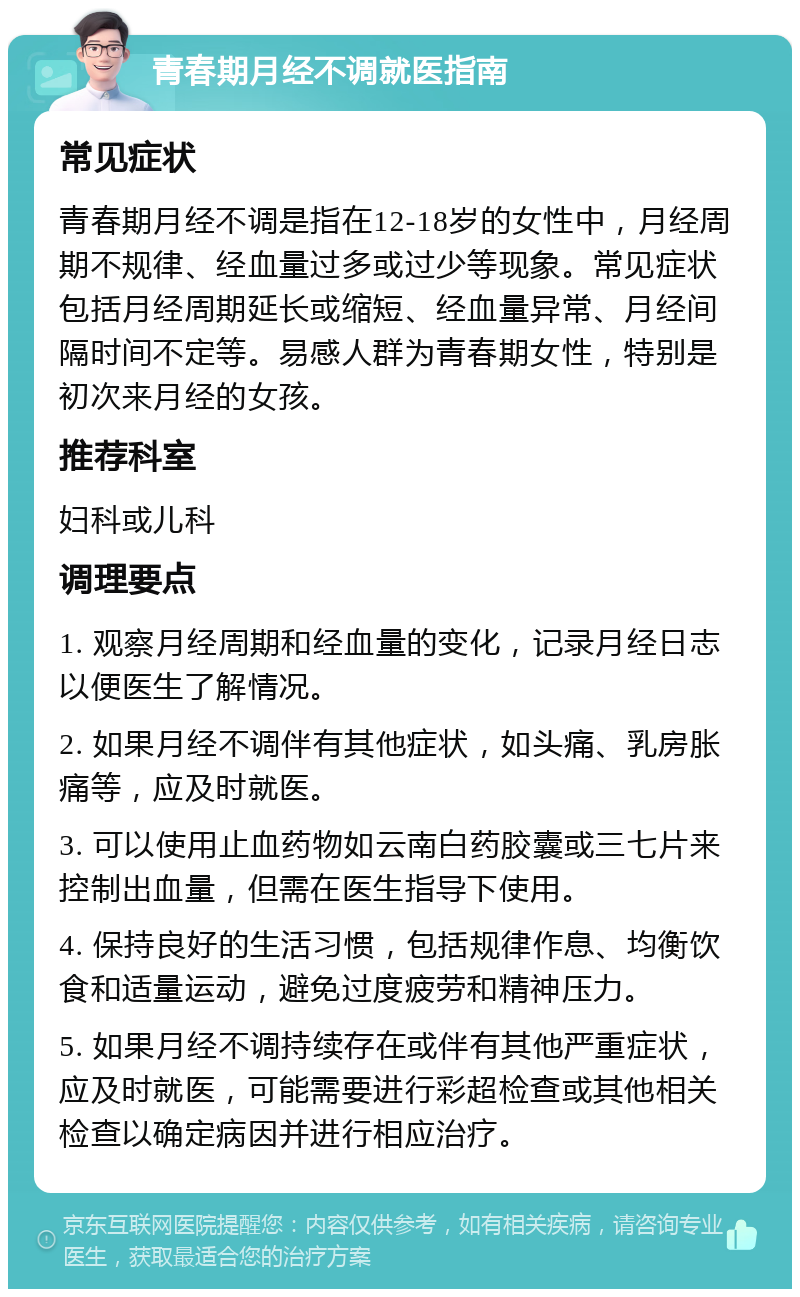 青春期月经不调就医指南 常见症状 青春期月经不调是指在12-18岁的女性中，月经周期不规律、经血量过多或过少等现象。常见症状包括月经周期延长或缩短、经血量异常、月经间隔时间不定等。易感人群为青春期女性，特别是初次来月经的女孩。 推荐科室 妇科或儿科 调理要点 1. 观察月经周期和经血量的变化，记录月经日志以便医生了解情况。 2. 如果月经不调伴有其他症状，如头痛、乳房胀痛等，应及时就医。 3. 可以使用止血药物如云南白药胶囊或三七片来控制出血量，但需在医生指导下使用。 4. 保持良好的生活习惯，包括规律作息、均衡饮食和适量运动，避免过度疲劳和精神压力。 5. 如果月经不调持续存在或伴有其他严重症状，应及时就医，可能需要进行彩超检查或其他相关检查以确定病因并进行相应治疗。