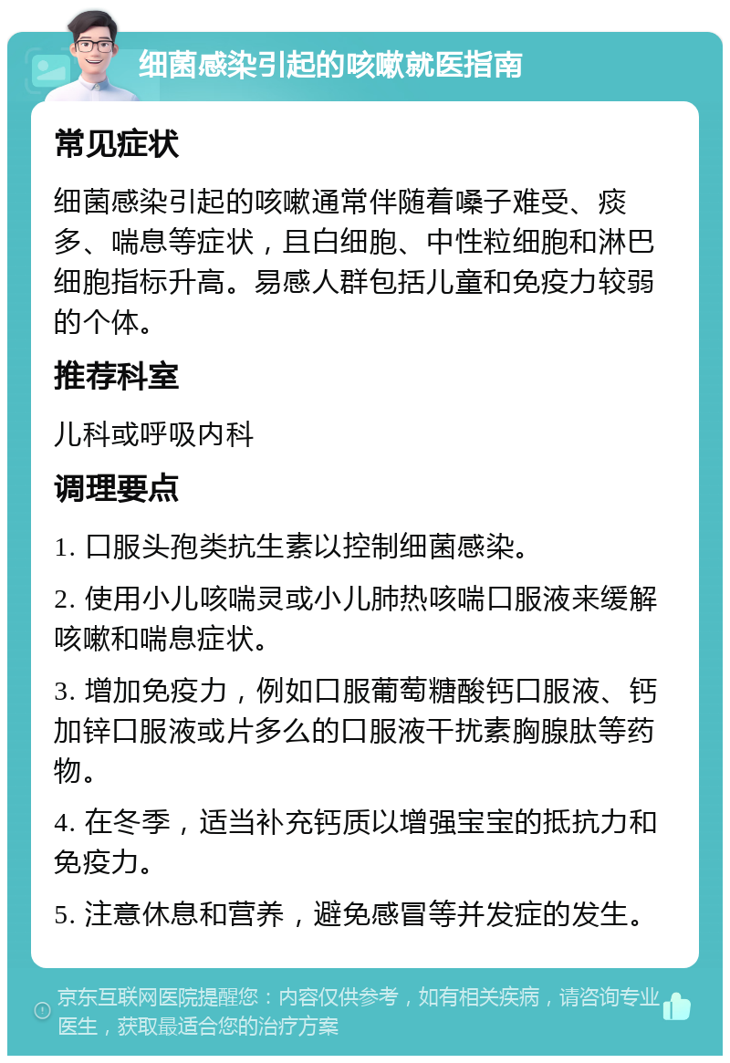 细菌感染引起的咳嗽就医指南 常见症状 细菌感染引起的咳嗽通常伴随着嗓子难受、痰多、喘息等症状，且白细胞、中性粒细胞和淋巴细胞指标升高。易感人群包括儿童和免疫力较弱的个体。 推荐科室 儿科或呼吸内科 调理要点 1. 口服头孢类抗生素以控制细菌感染。 2. 使用小儿咳喘灵或小儿肺热咳喘口服液来缓解咳嗽和喘息症状。 3. 增加免疫力，例如口服葡萄糖酸钙口服液、钙加锌口服液或片多么的口服液干扰素胸腺肽等药物。 4. 在冬季，适当补充钙质以增强宝宝的抵抗力和免疫力。 5. 注意休息和营养，避免感冒等并发症的发生。