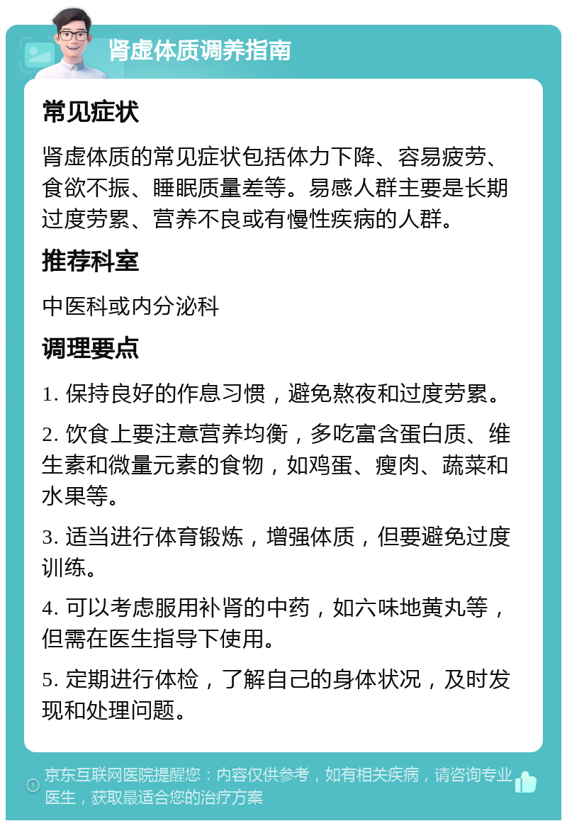 肾虚体质调养指南 常见症状 肾虚体质的常见症状包括体力下降、容易疲劳、食欲不振、睡眠质量差等。易感人群主要是长期过度劳累、营养不良或有慢性疾病的人群。 推荐科室 中医科或内分泌科 调理要点 1. 保持良好的作息习惯，避免熬夜和过度劳累。 2. 饮食上要注意营养均衡，多吃富含蛋白质、维生素和微量元素的食物，如鸡蛋、瘦肉、蔬菜和水果等。 3. 适当进行体育锻炼，增强体质，但要避免过度训练。 4. 可以考虑服用补肾的中药，如六味地黄丸等，但需在医生指导下使用。 5. 定期进行体检，了解自己的身体状况，及时发现和处理问题。