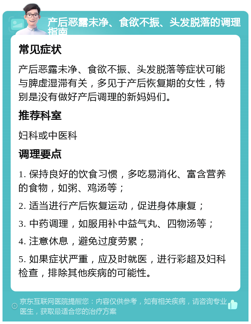 产后恶露未净、食欲不振、头发脱落的调理指南 常见症状 产后恶露未净、食欲不振、头发脱落等症状可能与脾虚湿滞有关，多见于产后恢复期的女性，特别是没有做好产后调理的新妈妈们。 推荐科室 妇科或中医科 调理要点 1. 保持良好的饮食习惯，多吃易消化、富含营养的食物，如粥、鸡汤等； 2. 适当进行产后恢复运动，促进身体康复； 3. 中药调理，如服用补中益气丸、四物汤等； 4. 注意休息，避免过度劳累； 5. 如果症状严重，应及时就医，进行彩超及妇科检查，排除其他疾病的可能性。