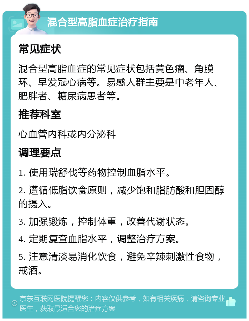 混合型高脂血症治疗指南 常见症状 混合型高脂血症的常见症状包括黄色瘤、角膜环、早发冠心病等。易感人群主要是中老年人、肥胖者、糖尿病患者等。 推荐科室 心血管内科或内分泌科 调理要点 1. 使用瑞舒伐等药物控制血脂水平。 2. 遵循低脂饮食原则，减少饱和脂肪酸和胆固醇的摄入。 3. 加强锻炼，控制体重，改善代谢状态。 4. 定期复查血脂水平，调整治疗方案。 5. 注意清淡易消化饮食，避免辛辣刺激性食物，戒酒。