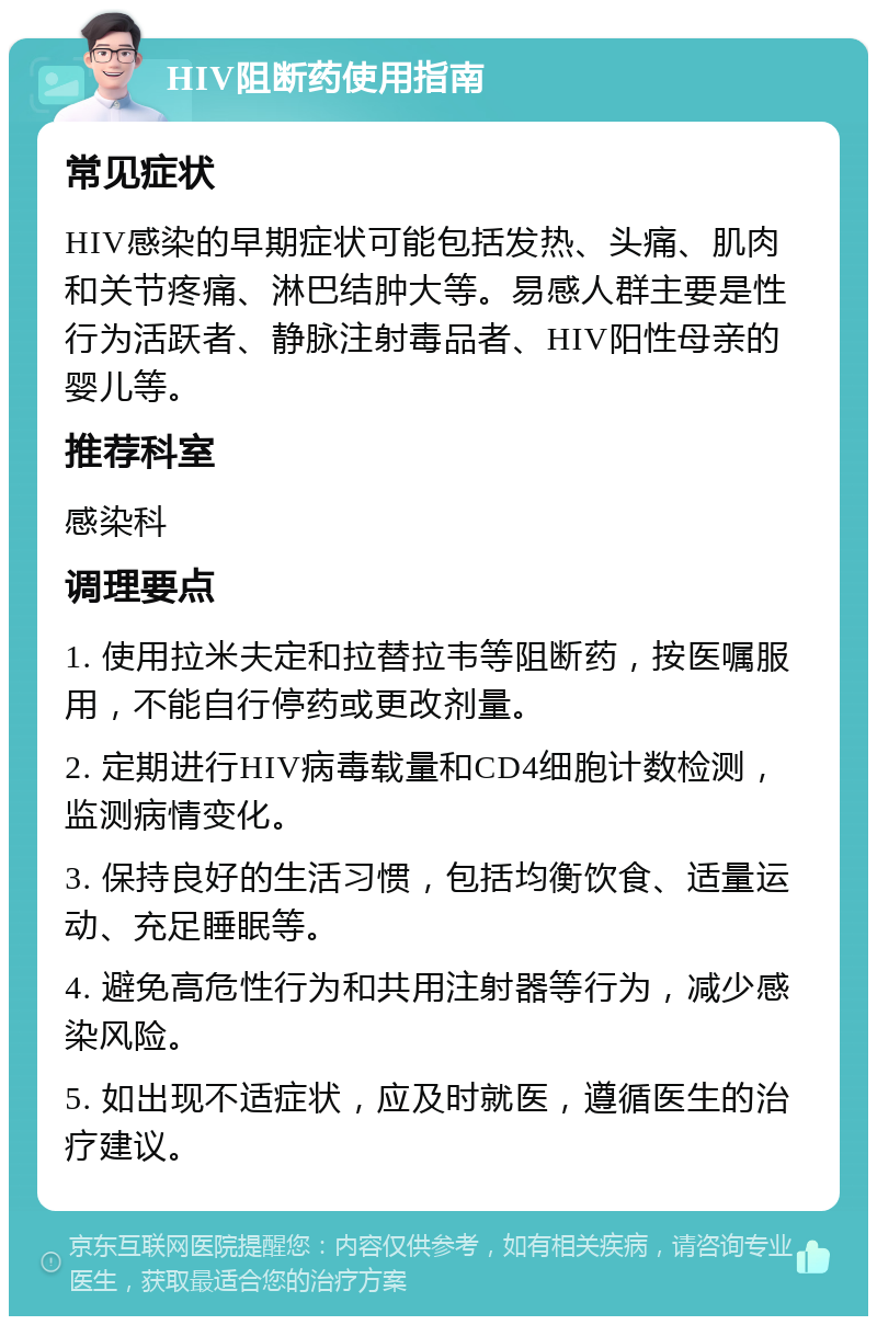 HIV阻断药使用指南 常见症状 HIV感染的早期症状可能包括发热、头痛、肌肉和关节疼痛、淋巴结肿大等。易感人群主要是性行为活跃者、静脉注射毒品者、HIV阳性母亲的婴儿等。 推荐科室 感染科 调理要点 1. 使用拉米夫定和拉替拉韦等阻断药，按医嘱服用，不能自行停药或更改剂量。 2. 定期进行HIV病毒载量和CD4细胞计数检测，监测病情变化。 3. 保持良好的生活习惯，包括均衡饮食、适量运动、充足睡眠等。 4. 避免高危性行为和共用注射器等行为，减少感染风险。 5. 如出现不适症状，应及时就医，遵循医生的治疗建议。