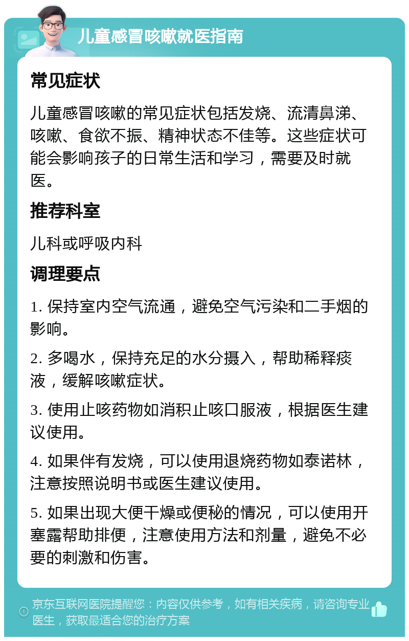 儿童感冒咳嗽就医指南 常见症状 儿童感冒咳嗽的常见症状包括发烧、流清鼻涕、咳嗽、食欲不振、精神状态不佳等。这些症状可能会影响孩子的日常生活和学习，需要及时就医。 推荐科室 儿科或呼吸内科 调理要点 1. 保持室内空气流通，避免空气污染和二手烟的影响。 2. 多喝水，保持充足的水分摄入，帮助稀释痰液，缓解咳嗽症状。 3. 使用止咳药物如消积止咳口服液，根据医生建议使用。 4. 如果伴有发烧，可以使用退烧药物如泰诺林，注意按照说明书或医生建议使用。 5. 如果出现大便干燥或便秘的情况，可以使用开塞露帮助排便，注意使用方法和剂量，避免不必要的刺激和伤害。