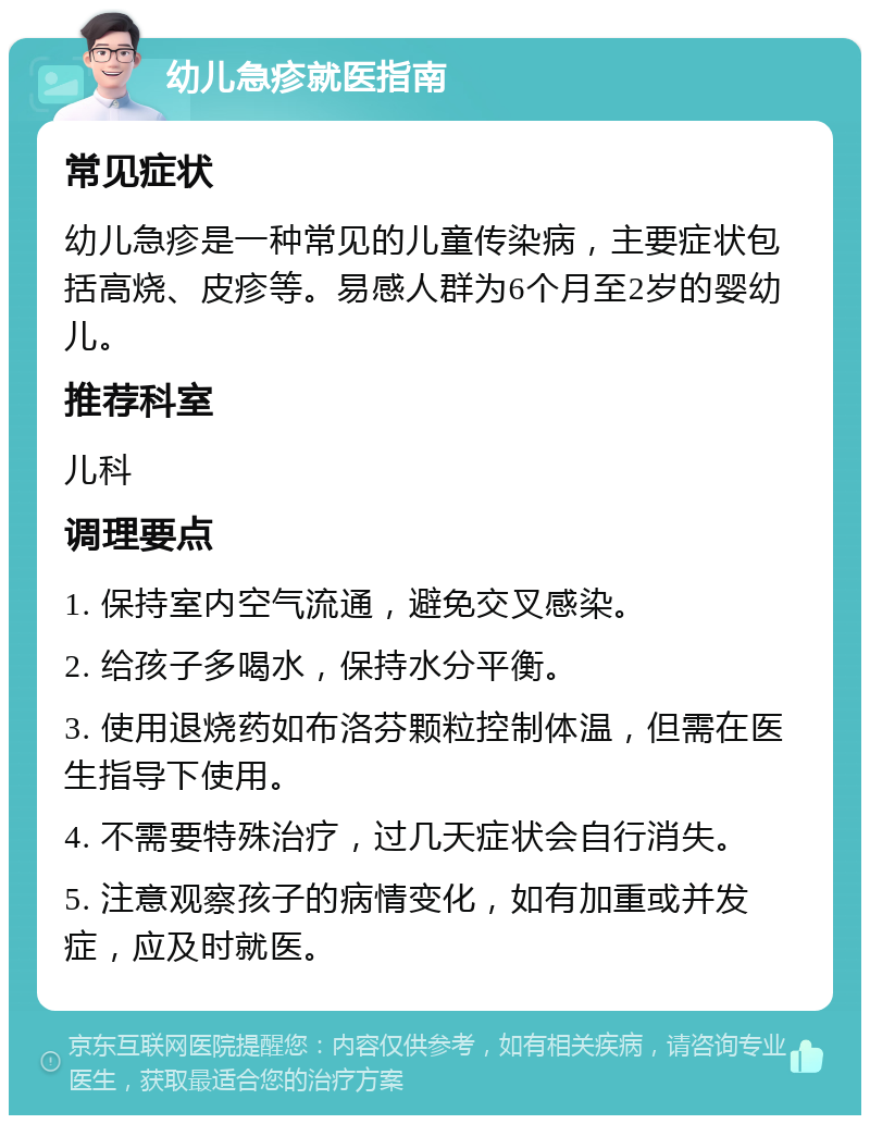 幼儿急疹就医指南 常见症状 幼儿急疹是一种常见的儿童传染病，主要症状包括高烧、皮疹等。易感人群为6个月至2岁的婴幼儿。 推荐科室 儿科 调理要点 1. 保持室内空气流通，避免交叉感染。 2. 给孩子多喝水，保持水分平衡。 3. 使用退烧药如布洛芬颗粒控制体温，但需在医生指导下使用。 4. 不需要特殊治疗，过几天症状会自行消失。 5. 注意观察孩子的病情变化，如有加重或并发症，应及时就医。