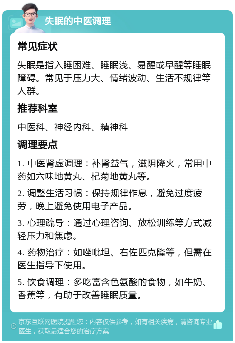 失眠的中医调理 常见症状 失眠是指入睡困难、睡眠浅、易醒或早醒等睡眠障碍。常见于压力大、情绪波动、生活不规律等人群。 推荐科室 中医科、神经内科、精神科 调理要点 1. 中医肾虚调理：补肾益气，滋阴降火，常用中药如六味地黄丸、杞菊地黄丸等。 2. 调整生活习惯：保持规律作息，避免过度疲劳，晚上避免使用电子产品。 3. 心理疏导：通过心理咨询、放松训练等方式减轻压力和焦虑。 4. 药物治疗：如唑吡坦、右佐匹克隆等，但需在医生指导下使用。 5. 饮食调理：多吃富含色氨酸的食物，如牛奶、香蕉等，有助于改善睡眠质量。