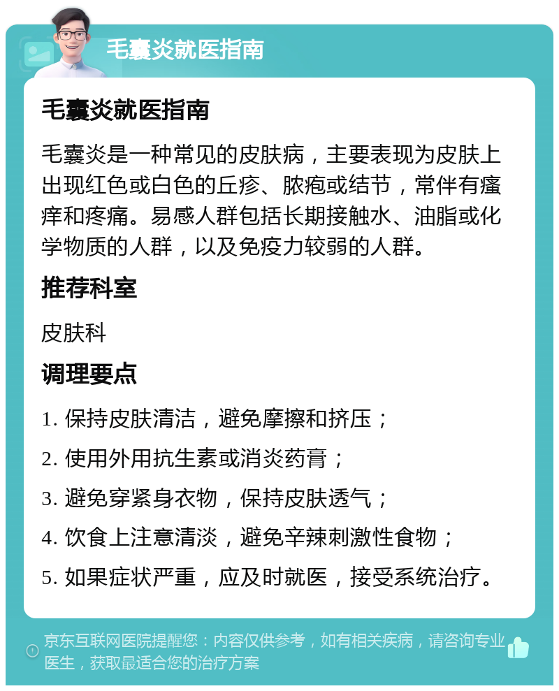 毛囊炎就医指南 毛囊炎就医指南 毛囊炎是一种常见的皮肤病，主要表现为皮肤上出现红色或白色的丘疹、脓疱或结节，常伴有瘙痒和疼痛。易感人群包括长期接触水、油脂或化学物质的人群，以及免疫力较弱的人群。 推荐科室 皮肤科 调理要点 1. 保持皮肤清洁，避免摩擦和挤压； 2. 使用外用抗生素或消炎药膏； 3. 避免穿紧身衣物，保持皮肤透气； 4. 饮食上注意清淡，避免辛辣刺激性食物； 5. 如果症状严重，应及时就医，接受系统治疗。