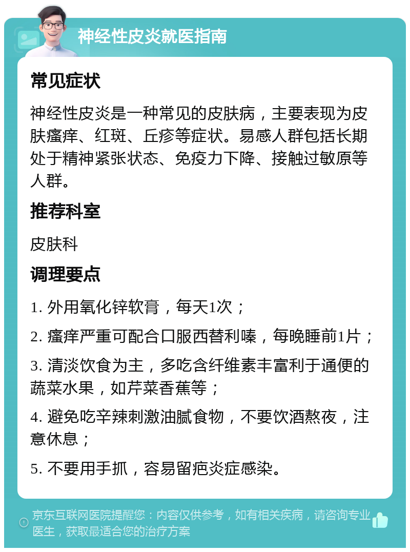 神经性皮炎就医指南 常见症状 神经性皮炎是一种常见的皮肤病，主要表现为皮肤瘙痒、红斑、丘疹等症状。易感人群包括长期处于精神紧张状态、免疫力下降、接触过敏原等人群。 推荐科室 皮肤科 调理要点 1. 外用氧化锌软膏，每天1次； 2. 瘙痒严重可配合口服西替利嗪，每晚睡前1片； 3. 清淡饮食为主，多吃含纤维素丰富利于通便的蔬菜水果，如芹菜香蕉等； 4. 避免吃辛辣刺激油腻食物，不要饮酒熬夜，注意休息； 5. 不要用手抓，容易留疤炎症感染。