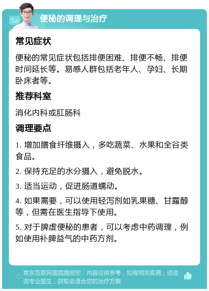 便秘的调理与治疗 常见症状 便秘的常见症状包括排便困难、排便不畅、排便时间延长等。易感人群包括老年人、孕妇、长期卧床者等。 推荐科室 消化内科或肛肠科 调理要点 1. 增加膳食纤维摄入，多吃蔬菜、水果和全谷类食品。 2. 保持充足的水分摄入，避免脱水。 3. 适当运动，促进肠道蠕动。 4. 如果需要，可以使用轻泻剂如乳果糖、甘露醇等，但需在医生指导下使用。 5. 对于脾虚便秘的患者，可以考虑中药调理，例如使用补脾益气的中药方剂。