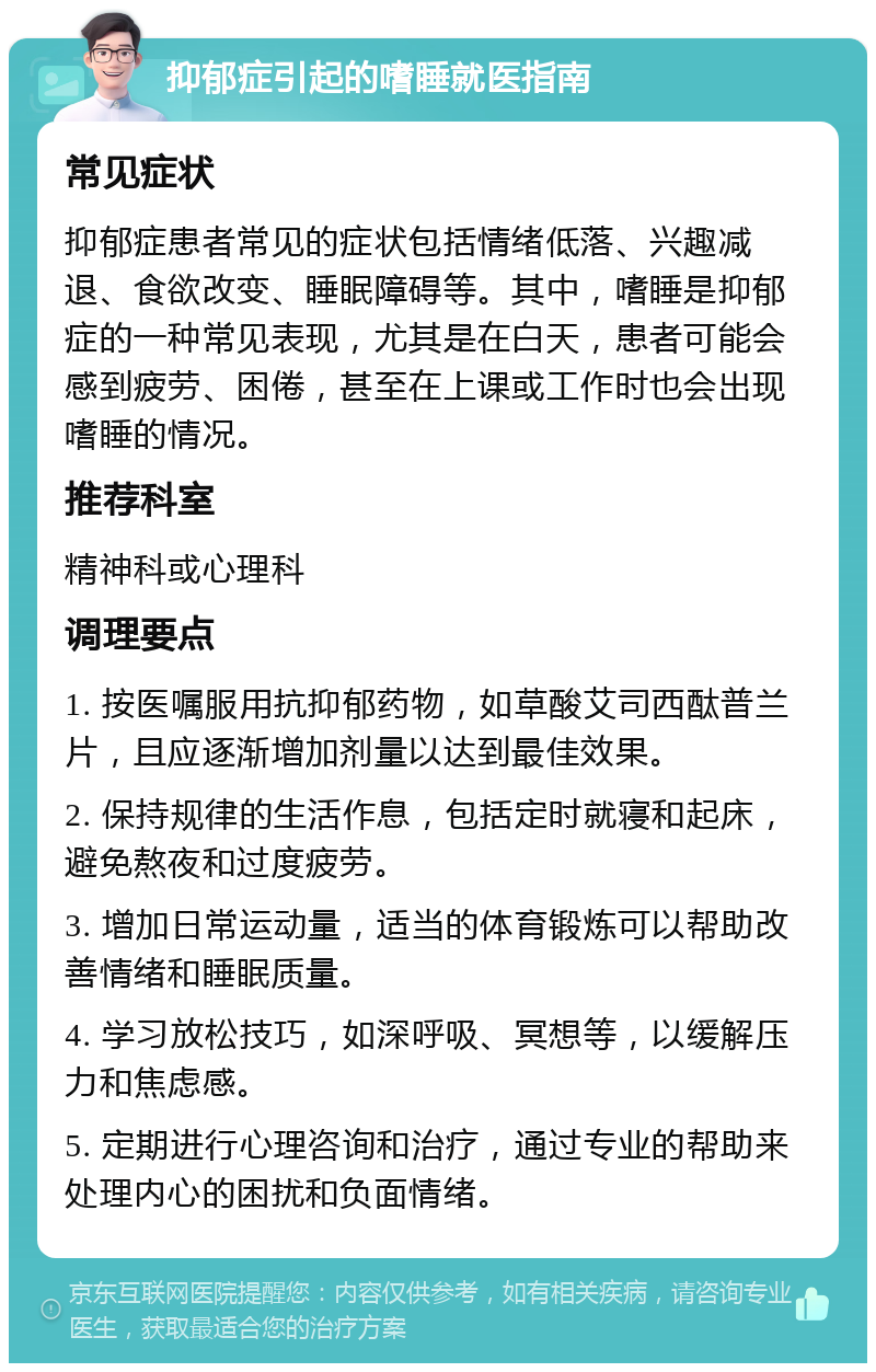 抑郁症引起的嗜睡就医指南 常见症状 抑郁症患者常见的症状包括情绪低落、兴趣减退、食欲改变、睡眠障碍等。其中，嗜睡是抑郁症的一种常见表现，尤其是在白天，患者可能会感到疲劳、困倦，甚至在上课或工作时也会出现嗜睡的情况。 推荐科室 精神科或心理科 调理要点 1. 按医嘱服用抗抑郁药物，如草酸艾司西酞普兰片，且应逐渐增加剂量以达到最佳效果。 2. 保持规律的生活作息，包括定时就寝和起床，避免熬夜和过度疲劳。 3. 增加日常运动量，适当的体育锻炼可以帮助改善情绪和睡眠质量。 4. 学习放松技巧，如深呼吸、冥想等，以缓解压力和焦虑感。 5. 定期进行心理咨询和治疗，通过专业的帮助来处理内心的困扰和负面情绪。