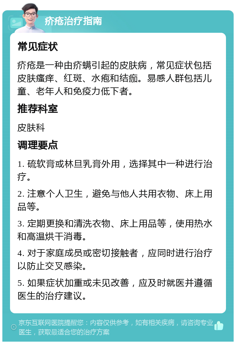 疥疮治疗指南 常见症状 疥疮是一种由疥螨引起的皮肤病，常见症状包括皮肤瘙痒、红斑、水疱和结痂。易感人群包括儿童、老年人和免疫力低下者。 推荐科室 皮肤科 调理要点 1. 硫软膏或林旦乳膏外用，选择其中一种进行治疗。 2. 注意个人卫生，避免与他人共用衣物、床上用品等。 3. 定期更换和清洗衣物、床上用品等，使用热水和高温烘干消毒。 4. 对于家庭成员或密切接触者，应同时进行治疗以防止交叉感染。 5. 如果症状加重或未见改善，应及时就医并遵循医生的治疗建议。