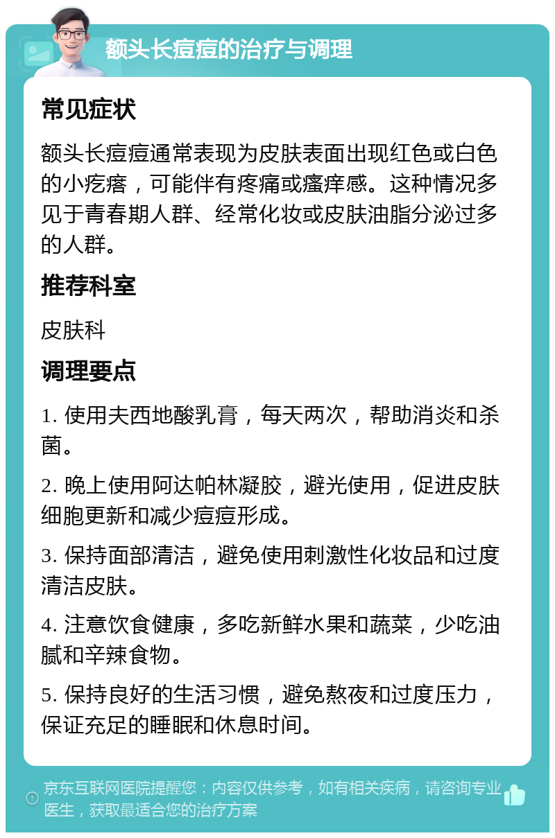 额头长痘痘的治疗与调理 常见症状 额头长痘痘通常表现为皮肤表面出现红色或白色的小疙瘩，可能伴有疼痛或瘙痒感。这种情况多见于青春期人群、经常化妆或皮肤油脂分泌过多的人群。 推荐科室 皮肤科 调理要点 1. 使用夫西地酸乳膏，每天两次，帮助消炎和杀菌。 2. 晚上使用阿达帕林凝胶，避光使用，促进皮肤细胞更新和减少痘痘形成。 3. 保持面部清洁，避免使用刺激性化妆品和过度清洁皮肤。 4. 注意饮食健康，多吃新鲜水果和蔬菜，少吃油腻和辛辣食物。 5. 保持良好的生活习惯，避免熬夜和过度压力，保证充足的睡眠和休息时间。