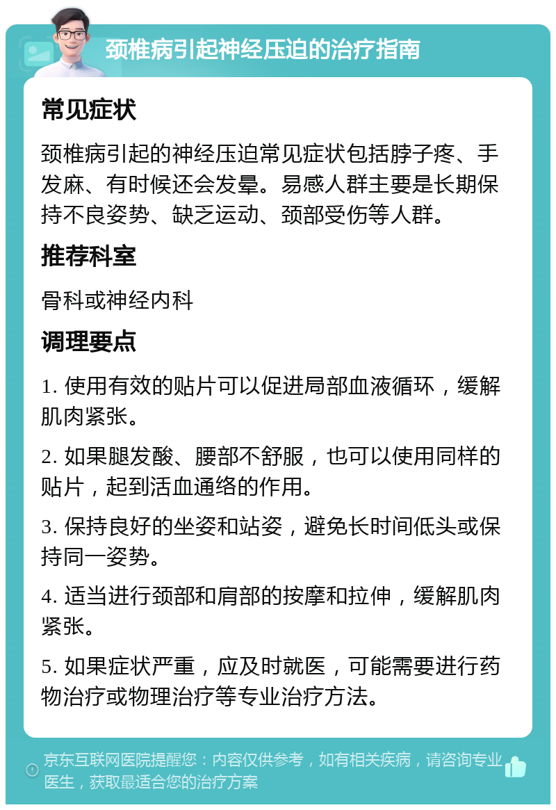 颈椎病引起神经压迫的治疗指南 常见症状 颈椎病引起的神经压迫常见症状包括脖子疼、手发麻、有时候还会发晕。易感人群主要是长期保持不良姿势、缺乏运动、颈部受伤等人群。 推荐科室 骨科或神经内科 调理要点 1. 使用有效的贴片可以促进局部血液循环，缓解肌肉紧张。 2. 如果腿发酸、腰部不舒服，也可以使用同样的贴片，起到活血通络的作用。 3. 保持良好的坐姿和站姿，避免长时间低头或保持同一姿势。 4. 适当进行颈部和肩部的按摩和拉伸，缓解肌肉紧张。 5. 如果症状严重，应及时就医，可能需要进行药物治疗或物理治疗等专业治疗方法。