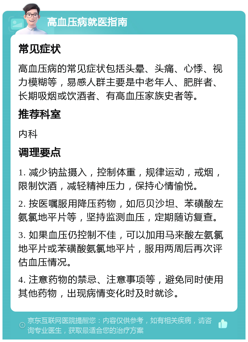 高血压病就医指南 常见症状 高血压病的常见症状包括头晕、头痛、心悸、视力模糊等，易感人群主要是中老年人、肥胖者、长期吸烟或饮酒者、有高血压家族史者等。 推荐科室 内科 调理要点 1. 减少钠盐摄入，控制体重，规律运动，戒烟，限制饮酒，减轻精神压力，保持心情愉悦。 2. 按医嘱服用降压药物，如厄贝沙坦、苯磺酸左氨氯地平片等，坚持监测血压，定期随访复查。 3. 如果血压仍控制不佳，可以加用马来酸左氨氯地平片或苯磺酸氨氯地平片，服用两周后再次评估血压情况。 4. 注意药物的禁忌、注意事项等，避免同时使用其他药物，出现病情变化时及时就诊。