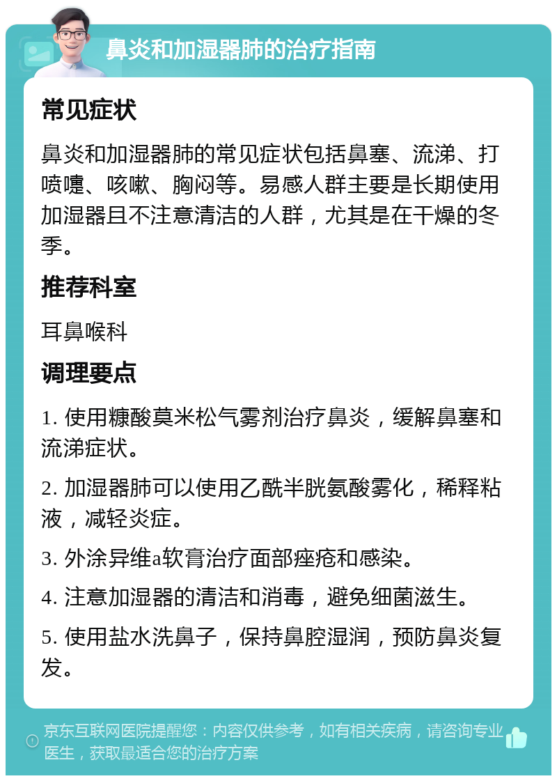 鼻炎和加湿器肺的治疗指南 常见症状 鼻炎和加湿器肺的常见症状包括鼻塞、流涕、打喷嚏、咳嗽、胸闷等。易感人群主要是长期使用加湿器且不注意清洁的人群，尤其是在干燥的冬季。 推荐科室 耳鼻喉科 调理要点 1. 使用糠酸莫米松气雾剂治疗鼻炎，缓解鼻塞和流涕症状。 2. 加湿器肺可以使用乙酰半胱氨酸雾化，稀释粘液，减轻炎症。 3. 外涂异维a软膏治疗面部痤疮和感染。 4. 注意加湿器的清洁和消毒，避免细菌滋生。 5. 使用盐水洗鼻子，保持鼻腔湿润，预防鼻炎复发。