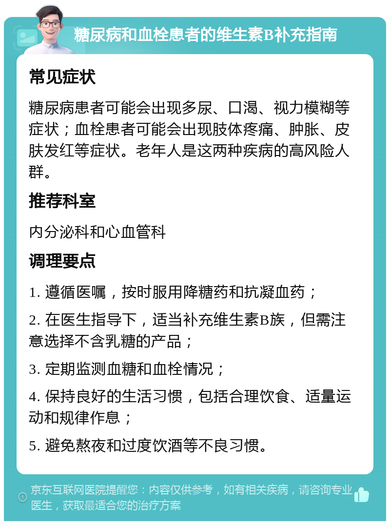 糖尿病和血栓患者的维生素B补充指南 常见症状 糖尿病患者可能会出现多尿、口渴、视力模糊等症状；血栓患者可能会出现肢体疼痛、肿胀、皮肤发红等症状。老年人是这两种疾病的高风险人群。 推荐科室 内分泌科和心血管科 调理要点 1. 遵循医嘱，按时服用降糖药和抗凝血药； 2. 在医生指导下，适当补充维生素B族，但需注意选择不含乳糖的产品； 3. 定期监测血糖和血栓情况； 4. 保持良好的生活习惯，包括合理饮食、适量运动和规律作息； 5. 避免熬夜和过度饮酒等不良习惯。