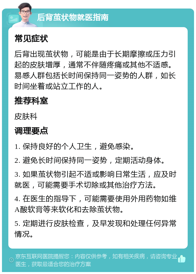 后背茧状物就医指南 常见症状 后背出现茧状物，可能是由于长期摩擦或压力引起的皮肤增厚，通常不伴随疼痛或其他不适感。易感人群包括长时间保持同一姿势的人群，如长时间坐着或站立工作的人。 推荐科室 皮肤科 调理要点 1. 保持良好的个人卫生，避免感染。 2. 避免长时间保持同一姿势，定期活动身体。 3. 如果茧状物引起不适或影响日常生活，应及时就医，可能需要手术切除或其他治疗方法。 4. 在医生的指导下，可能需要使用外用药物如维A酸软膏等来软化和去除茧状物。 5. 定期进行皮肤检查，及早发现和处理任何异常情况。