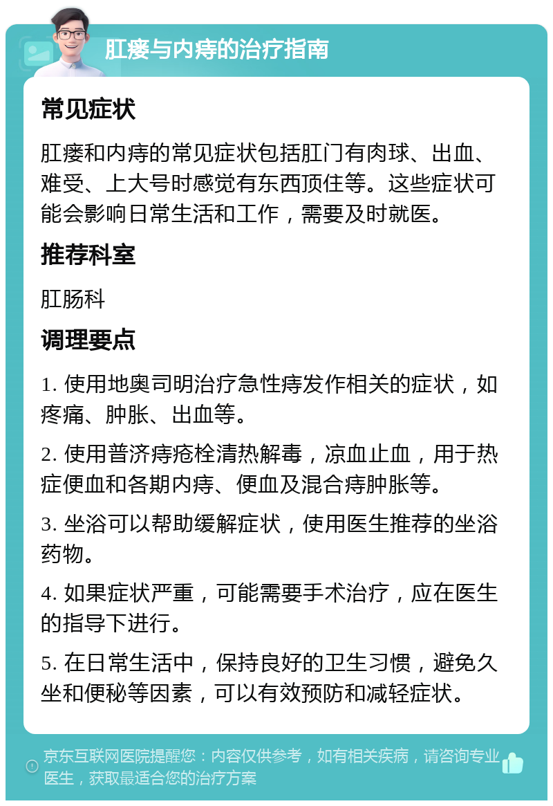 肛瘘与内痔的治疗指南 常见症状 肛瘘和内痔的常见症状包括肛门有肉球、出血、难受、上大号时感觉有东西顶住等。这些症状可能会影响日常生活和工作，需要及时就医。 推荐科室 肛肠科 调理要点 1. 使用地奥司明治疗急性痔发作相关的症状，如疼痛、肿胀、出血等。 2. 使用普济痔疮栓清热解毒，凉血止血，用于热症便血和各期内痔、便血及混合痔肿胀等。 3. 坐浴可以帮助缓解症状，使用医生推荐的坐浴药物。 4. 如果症状严重，可能需要手术治疗，应在医生的指导下进行。 5. 在日常生活中，保持良好的卫生习惯，避免久坐和便秘等因素，可以有效预防和减轻症状。