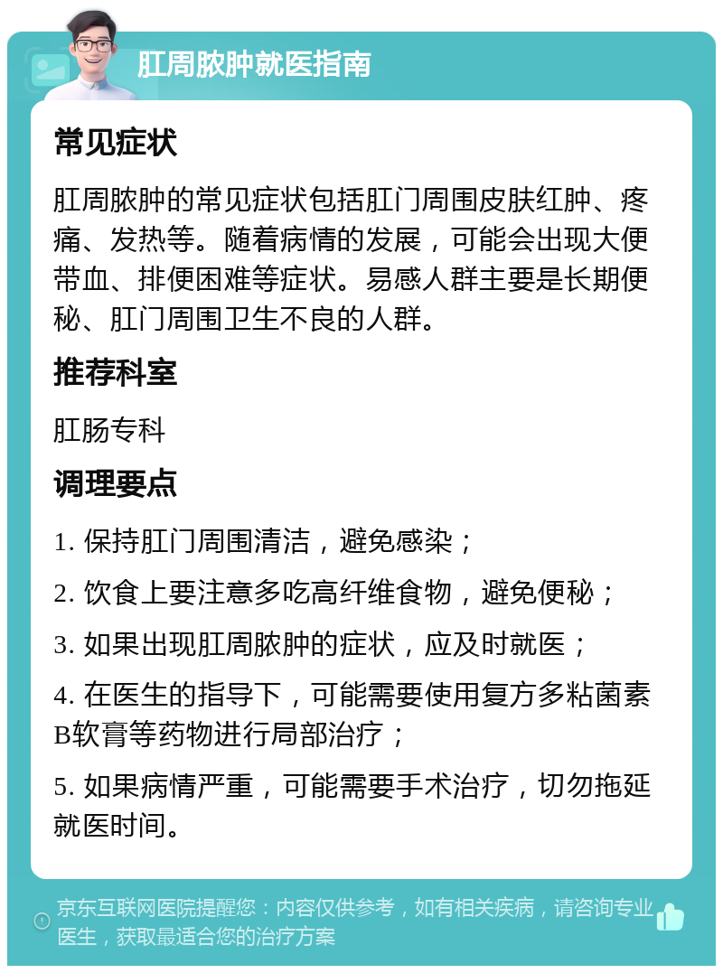 肛周脓肿就医指南 常见症状 肛周脓肿的常见症状包括肛门周围皮肤红肿、疼痛、发热等。随着病情的发展，可能会出现大便带血、排便困难等症状。易感人群主要是长期便秘、肛门周围卫生不良的人群。 推荐科室 肛肠专科 调理要点 1. 保持肛门周围清洁，避免感染； 2. 饮食上要注意多吃高纤维食物，避免便秘； 3. 如果出现肛周脓肿的症状，应及时就医； 4. 在医生的指导下，可能需要使用复方多粘菌素B软膏等药物进行局部治疗； 5. 如果病情严重，可能需要手术治疗，切勿拖延就医时间。