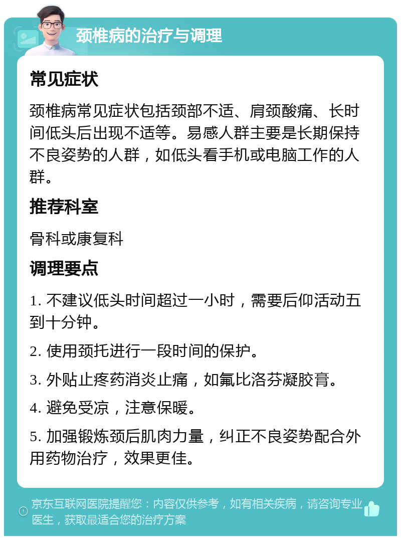 颈椎病的治疗与调理 常见症状 颈椎病常见症状包括颈部不适、肩颈酸痛、长时间低头后出现不适等。易感人群主要是长期保持不良姿势的人群，如低头看手机或电脑工作的人群。 推荐科室 骨科或康复科 调理要点 1. 不建议低头时间超过一小时，需要后仰活动五到十分钟。 2. 使用颈托进行一段时间的保护。 3. 外贴止疼药消炎止痛，如氟比洛芬凝胶膏。 4. 避免受凉，注意保暖。 5. 加强锻炼颈后肌肉力量，纠正不良姿势配合外用药物治疗，效果更佳。