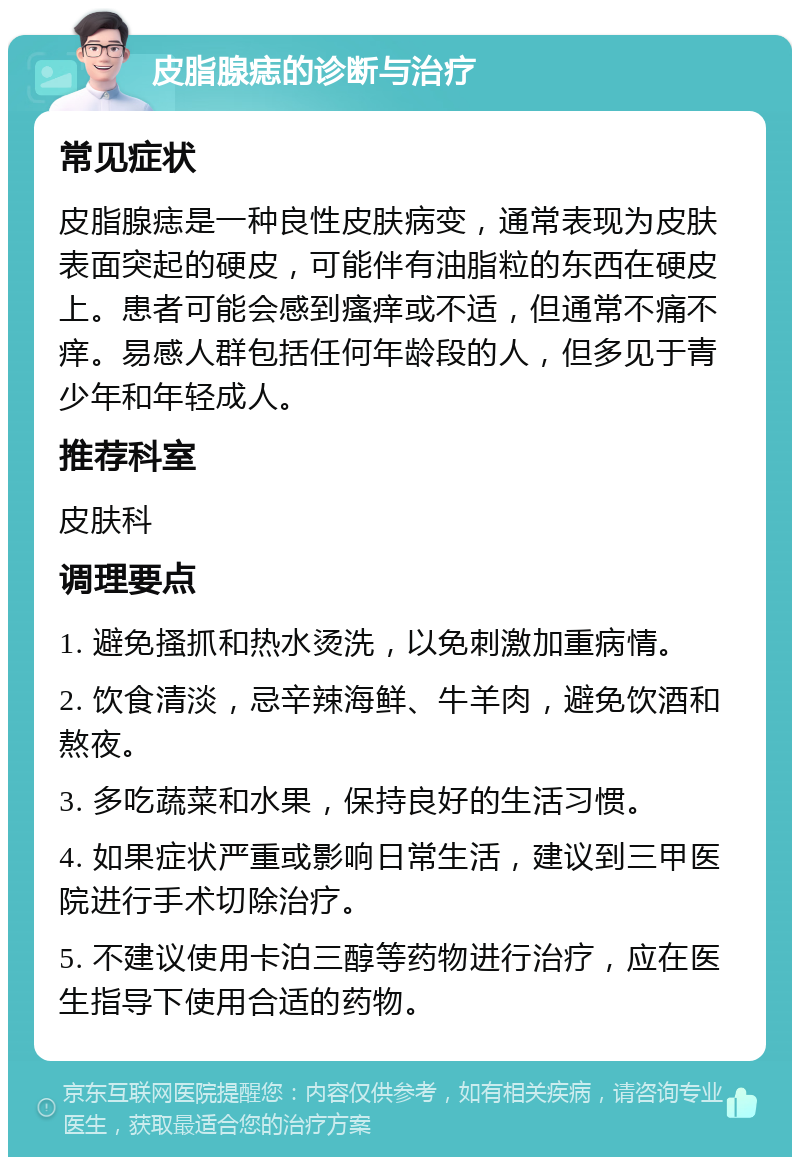 皮脂腺痣的诊断与治疗 常见症状 皮脂腺痣是一种良性皮肤病变，通常表现为皮肤表面突起的硬皮，可能伴有油脂粒的东西在硬皮上。患者可能会感到瘙痒或不适，但通常不痛不痒。易感人群包括任何年龄段的人，但多见于青少年和年轻成人。 推荐科室 皮肤科 调理要点 1. 避免搔抓和热水烫洗，以免刺激加重病情。 2. 饮食清淡，忌辛辣海鲜、牛羊肉，避免饮酒和熬夜。 3. 多吃蔬菜和水果，保持良好的生活习惯。 4. 如果症状严重或影响日常生活，建议到三甲医院进行手术切除治疗。 5. 不建议使用卡泊三醇等药物进行治疗，应在医生指导下使用合适的药物。