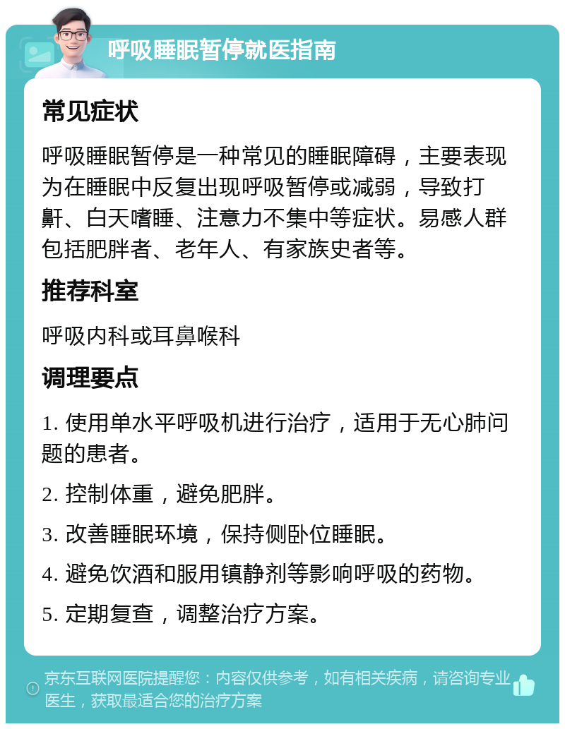 呼吸睡眠暂停就医指南 常见症状 呼吸睡眠暂停是一种常见的睡眠障碍，主要表现为在睡眠中反复出现呼吸暂停或减弱，导致打鼾、白天嗜睡、注意力不集中等症状。易感人群包括肥胖者、老年人、有家族史者等。 推荐科室 呼吸内科或耳鼻喉科 调理要点 1. 使用单水平呼吸机进行治疗，适用于无心肺问题的患者。 2. 控制体重，避免肥胖。 3. 改善睡眠环境，保持侧卧位睡眠。 4. 避免饮酒和服用镇静剂等影响呼吸的药物。 5. 定期复查，调整治疗方案。