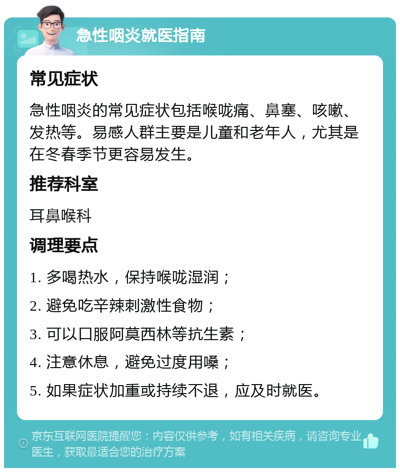 急性咽炎就医指南 常见症状 急性咽炎的常见症状包括喉咙痛、鼻塞、咳嗽、发热等。易感人群主要是儿童和老年人，尤其是在冬春季节更容易发生。 推荐科室 耳鼻喉科 调理要点 1. 多喝热水，保持喉咙湿润； 2. 避免吃辛辣刺激性食物； 3. 可以口服阿莫西林等抗生素； 4. 注意休息，避免过度用嗓； 5. 如果症状加重或持续不退，应及时就医。