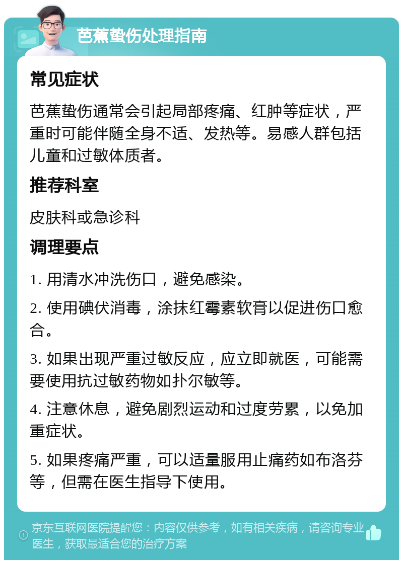 芭蕉蛰伤处理指南 常见症状 芭蕉蛰伤通常会引起局部疼痛、红肿等症状，严重时可能伴随全身不适、发热等。易感人群包括儿童和过敏体质者。 推荐科室 皮肤科或急诊科 调理要点 1. 用清水冲洗伤口，避免感染。 2. 使用碘伏消毒，涂抹红霉素软膏以促进伤口愈合。 3. 如果出现严重过敏反应，应立即就医，可能需要使用抗过敏药物如扑尔敏等。 4. 注意休息，避免剧烈运动和过度劳累，以免加重症状。 5. 如果疼痛严重，可以适量服用止痛药如布洛芬等，但需在医生指导下使用。