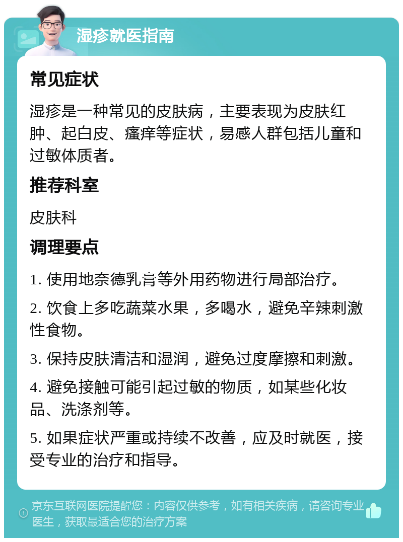 湿疹就医指南 常见症状 湿疹是一种常见的皮肤病，主要表现为皮肤红肿、起白皮、瘙痒等症状，易感人群包括儿童和过敏体质者。 推荐科室 皮肤科 调理要点 1. 使用地奈德乳膏等外用药物进行局部治疗。 2. 饮食上多吃蔬菜水果，多喝水，避免辛辣刺激性食物。 3. 保持皮肤清洁和湿润，避免过度摩擦和刺激。 4. 避免接触可能引起过敏的物质，如某些化妆品、洗涤剂等。 5. 如果症状严重或持续不改善，应及时就医，接受专业的治疗和指导。